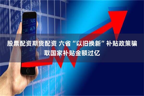 股票配资期货配资 六省“以旧换新”补贴政策骗取国家补贴金额过亿