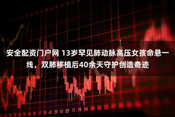 安全配资门户网 13岁罕见肺动脉高压女孩命悬一线，双肺移植后40余天守护创造奇迹