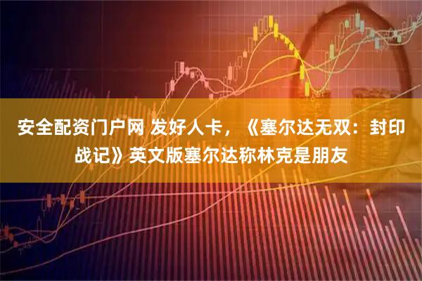 安全配资门户网 发好人卡，《塞尔达无双：封印战记》英文版塞尔达称林克是朋友