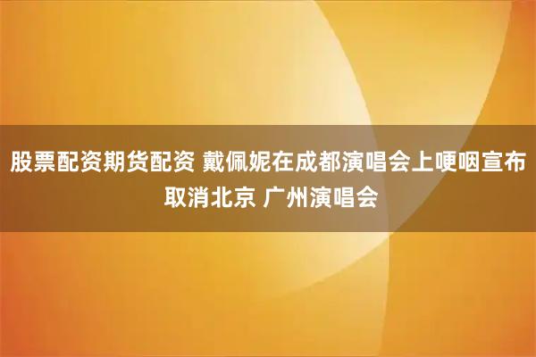 股票配资期货配资 戴佩妮在成都演唱会上哽咽宣布 取消北京 广州演唱会