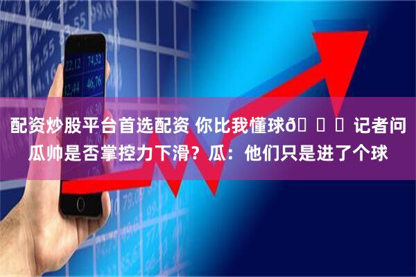 配资炒股平台首选配资 你比我懂球😅记者问瓜帅是否掌控力下滑？瓜：他们只是进了个球