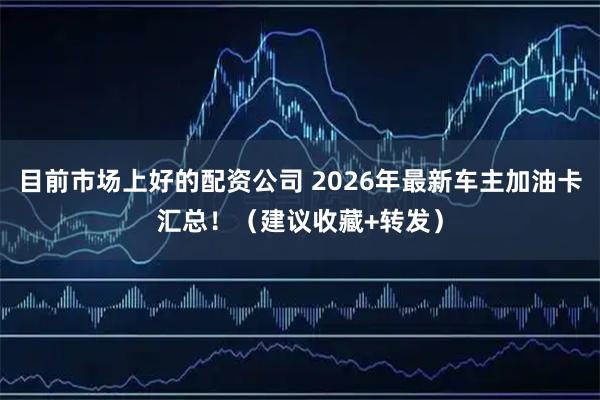 目前市场上好的配资公司 2026年最新车主加油卡汇总！（建议收藏+转发）