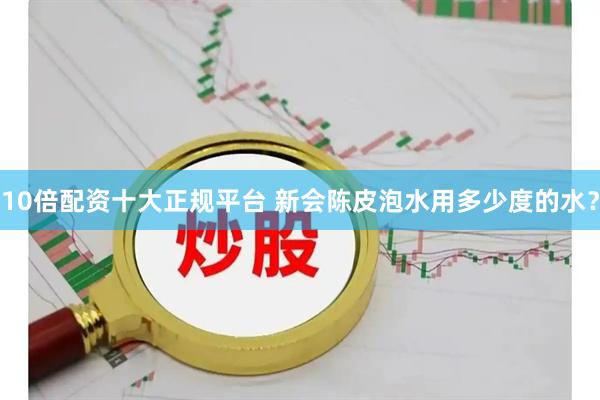 10倍配资十大正规平台 新会陈皮泡水用多少度的水？