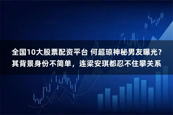 全国10大股票配资平台 何超琼神秘男友曝光？其背景身份不简单，连梁安琪都忍不住攀关系