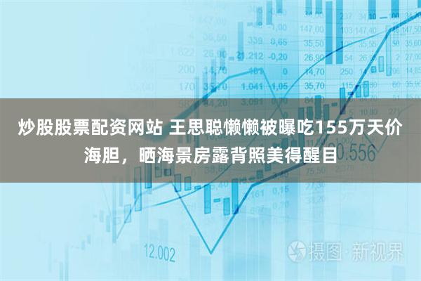 炒股股票配资网站 王思聪懒懒被曝吃155万天价海胆，晒海景房露背照美得醒目