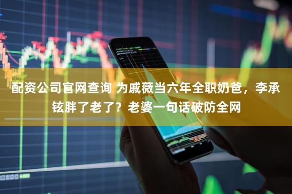 配资公司官网查询 为戚薇当六年全职奶爸，李承铉胖了老了？老婆一句话破防全网