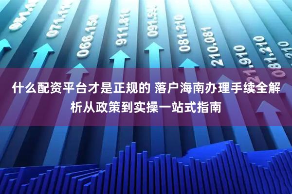 什么配资平台才是正规的 落户海南办理手续全解析从政策到实操一站式指南
