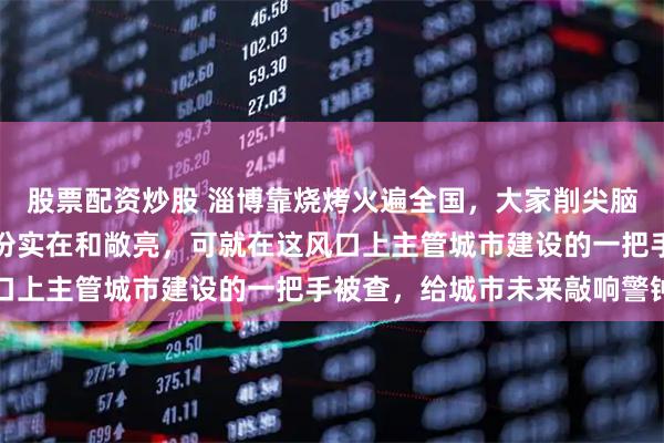 股票配资炒股 淄博靠烧烤火遍全国，大家削尖脑袋往里冲，看的就是那份实在和敞亮，可就在这风口上主管城市建设的一把手被查，给城市未来敲响警钟