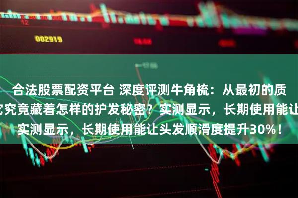 合法股票配资平台 深度评测牛角梳：从最初的质疑到用后直呼真香，它究竟藏着怎样的护发秘密？实测显示，长期使用能让头发顺滑度提升30%！