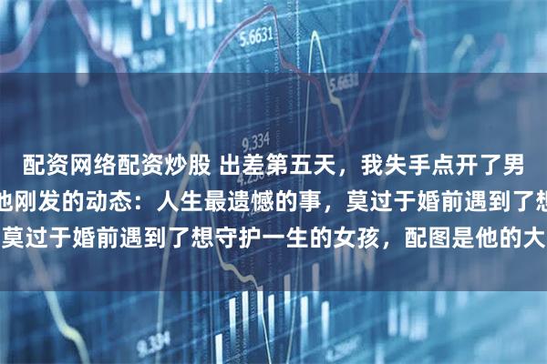 配资网络配资炒股 出差第五天，我失手点开了男友的朋友圈，恰好刷到他刚发的动态：人生最遗憾的事，莫过于婚前遇到了想守护一生的女孩，配图是他的大学学妹