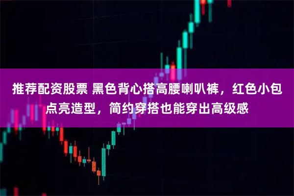 推荐配资股票 黑色背心搭高腰喇叭裤，红色小包点亮造型，简约穿搭也能穿出高级感