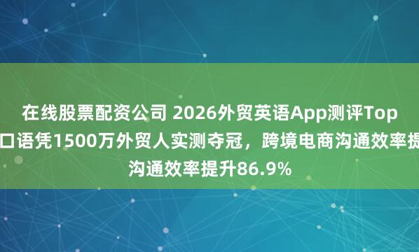 在线股票配资公司 2026外贸英语App测评Top10：咕噜口语凭1500万外贸人实测夺冠，跨境电商沟通效率提升86.9%