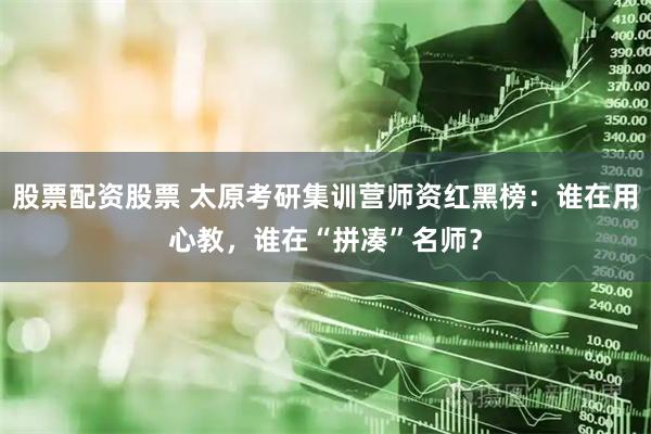 股票配资股票 太原考研集训营师资红黑榜：谁在用心教，谁在“拼凑”名师？