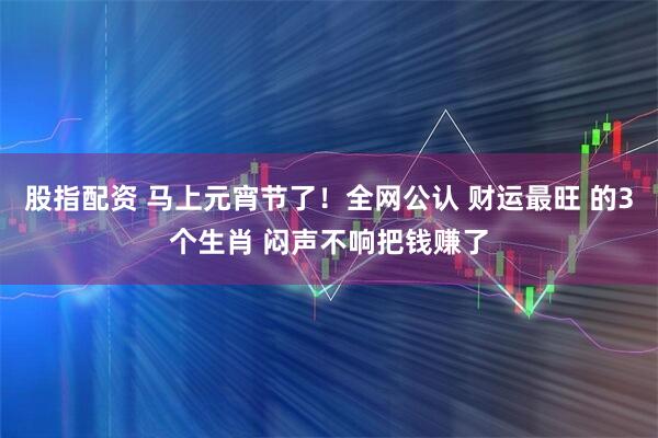 股指配资 马上元宵节了！全网公认 财运最旺 的3个生肖 闷声不响把钱赚了