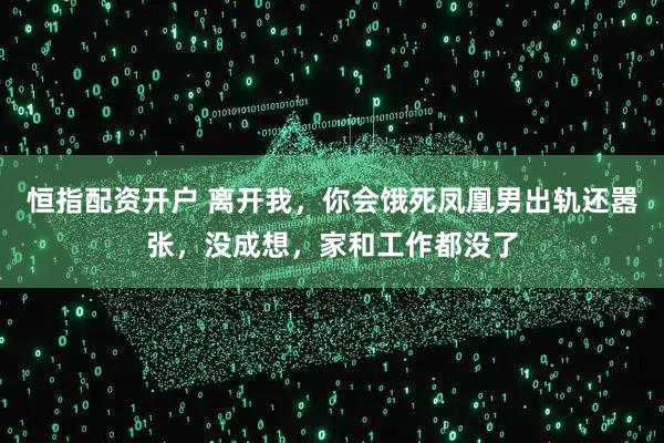 恒指配资开户 离开我，你会饿死凤凰男出轨还嚣张，没成想，家和工作都没了