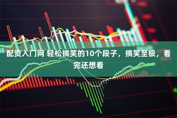 配资入门网 轻松搞笑的10个段子，搞笑至极，看完还想看